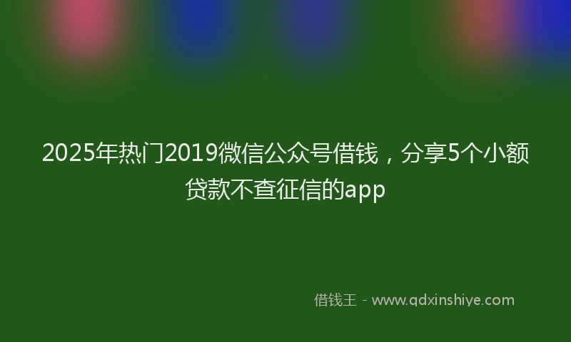 2025年热门2019微信公众号借钱，分享5个小额贷款不查征信的app