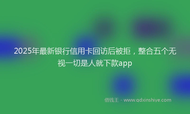 2025年最新银行信用卡回访后被拒，整合五个无视一切是人就下款app