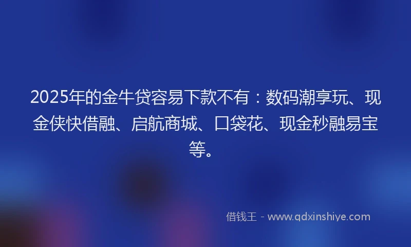 2025年的金牛贷容易下款不有：数码潮享玩、现金侠快借融、启航商城、口袋花、现金秒融易宝等。