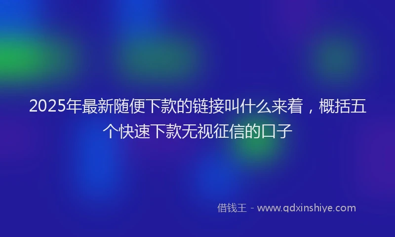 2025年最新随便下款的链接叫什么来着，概括五个快速下款无视征信的口子