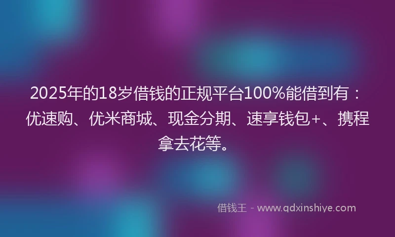 2025年的18岁借钱的正规平台100%能借到有：优速购、优米商城、现金分期、速享钱包+、携程拿去花等。