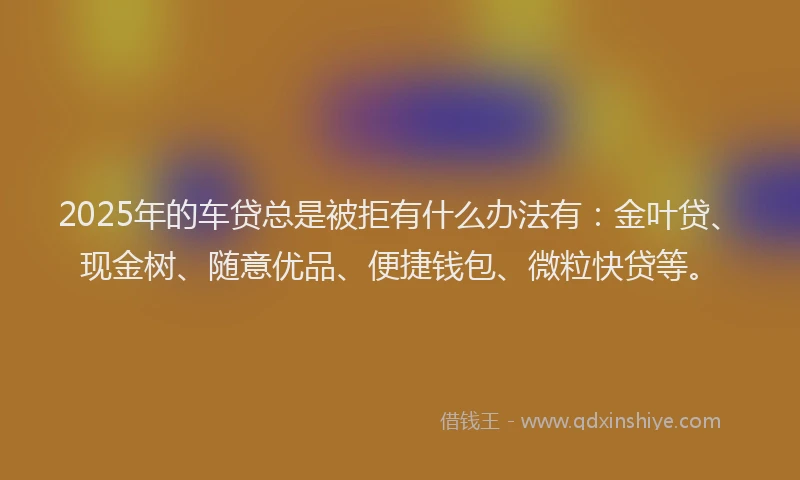 2025年的车贷总是被拒有什么办法有：金叶贷、现金树、随意优品、便捷钱包、微粒快贷等。