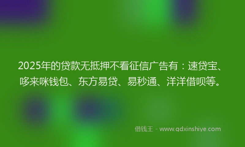 2025年的贷款无抵押不看征信广告有：速贷宝、哆来咪钱包、东方易贷、易秒通、洋洋借呗等。
