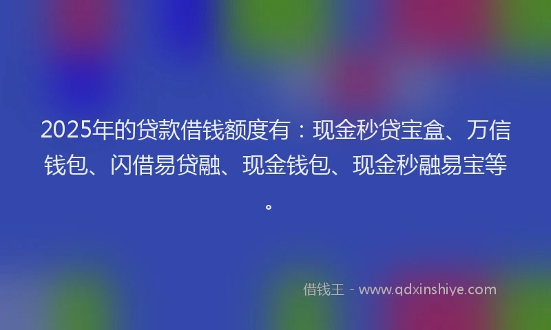 2025年的贷款借钱额度有：现金秒贷宝盒、万信钱包、闪借易贷融、现金钱包、现金秒融易宝等。