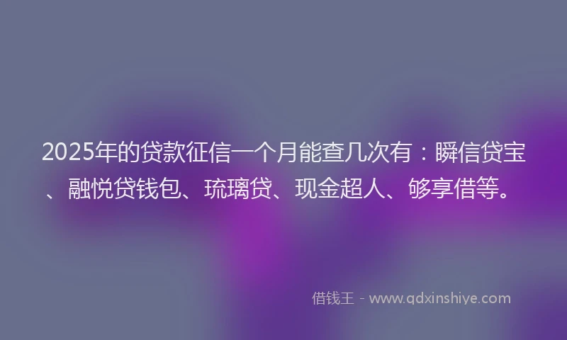 2025年的贷款征信一个月能查几次有：瞬信贷宝、融悦贷钱包、琉璃贷、现金超人、够享借等。
