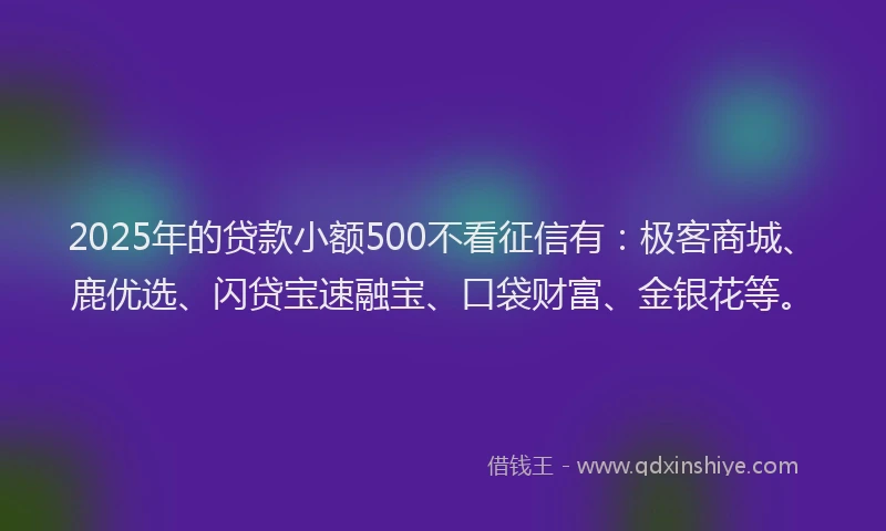 2025年的贷款小额500不看征信有：极客商城、鹿优选、闪贷宝速融宝、口袋财富、金银花等。
