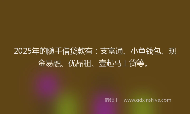 2025年的随手借贷款有：支富通、小鱼钱包、现金易融、优品租、壹起马上贷等。