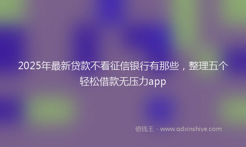 2025年最新贷款不看征信银行有那些，整理五个轻松借款无压力app