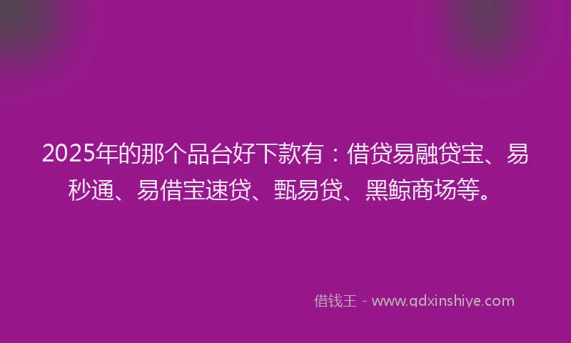 2025年的那个品台好下款有：借贷易融贷宝、易秒通、易借宝速贷、甄易贷、黑鲸商场等。