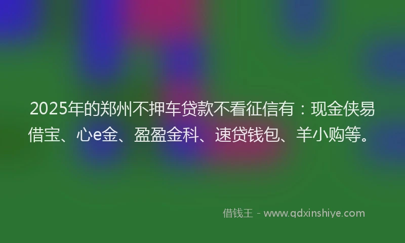2025年的郑州不押车贷款不看征信有：现金侠易借宝、心e金、盈盈金科、速贷钱包、羊小购等。