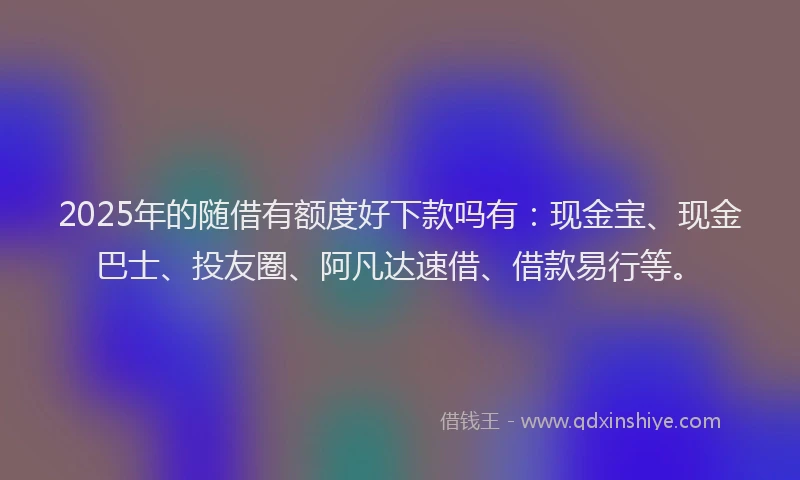 2025年的随借有额度好下款吗有：现金宝、现金巴士、投友圈、阿凡达速借、借款易行等。