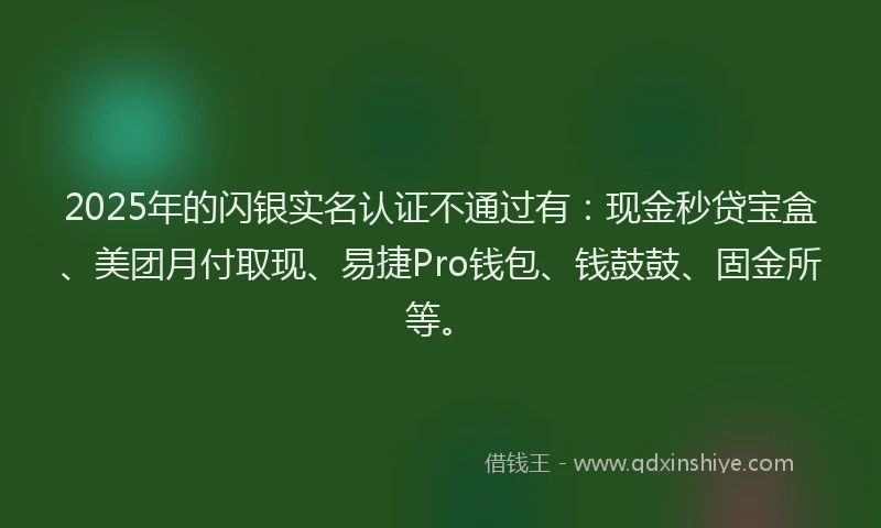 2025年的闪银实名认证不通过有：现金秒贷宝盒、美团月付取现、易捷Pro钱包、钱鼓鼓、固金所等。