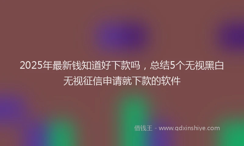 2025年最新钱知道好下款吗，总结5个无视黑白无视征信申请就下款的软件