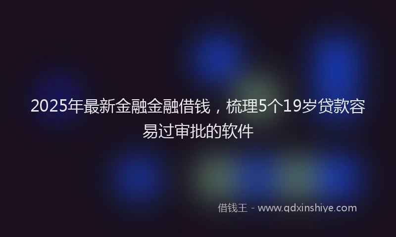2025年最新金融金融借钱，梳理5个19岁贷款容易过审批的软件