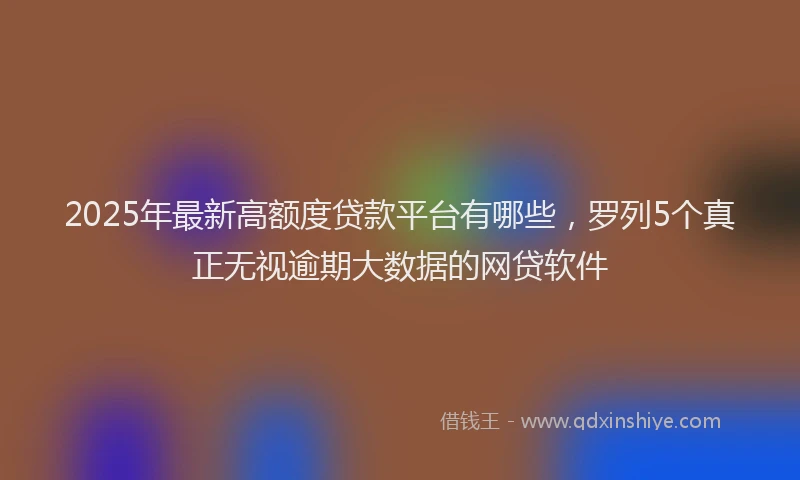 2025年最新高额度贷款平台有哪些，罗列5个真正无视逾期大数据的网贷软件