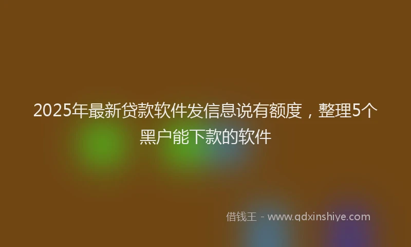 2025年最新贷款软件发信息说有额度，整理5个黑户能下款的软件