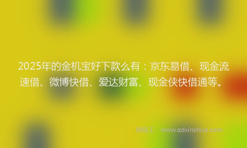 2025年的金机宝好下款么有：京东易借、现金流速借、微博快借、爱达财富、现金侠快借通等。