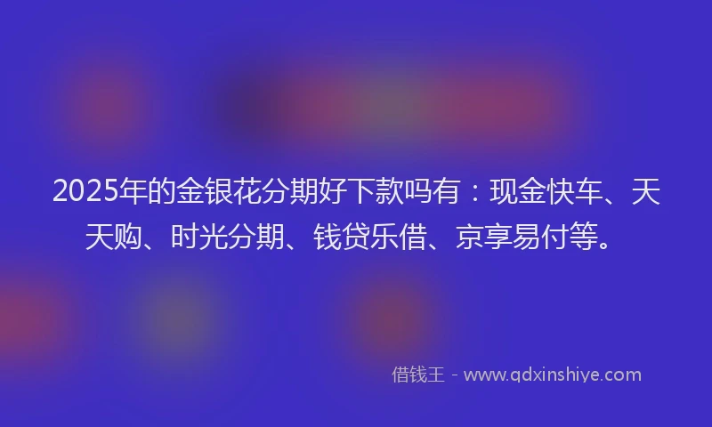 2025年的金银花分期好下款吗有：现金快车、天天购、时光分期、钱贷乐借、京享易付等。