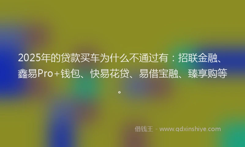 2025年的贷款买车为什么不通过有：招联金融、鑫易Pro+钱包、快易花贷、易借宝融、臻享购等。