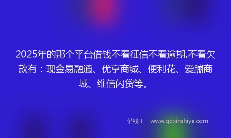 2025年的那个平台借钱不看征信不看逾期,不看欠款有：现金易融通、优享商城、便利花、爱蹦商城、维信闪贷等。