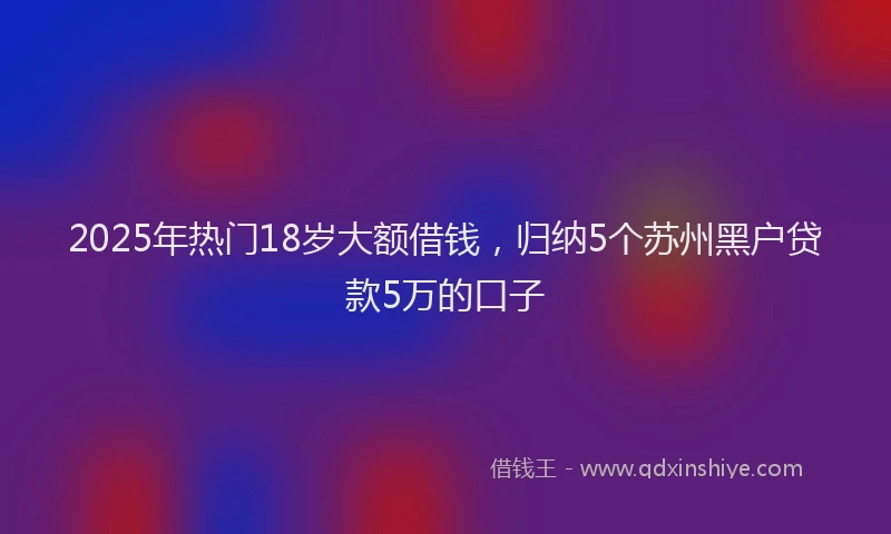 2025年热门18岁大额借钱，归纳5个苏州黑户贷款5万的口子