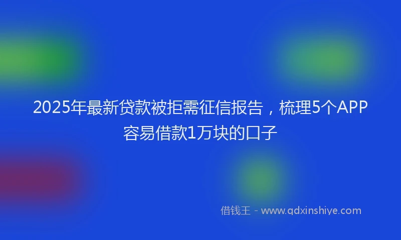 2025年最新贷款被拒需征信报告，梳理5个APP容易借款1万块的口子