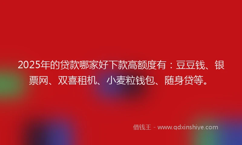 2025年的贷款哪家好下款高额度有：豆豆钱、银票网、双喜租机、小麦粒钱包、随身贷等。
