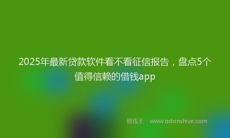 2025年最新贷款软件看不看征信报告，盘点5个值得信赖的借钱app