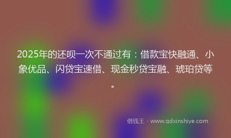 2025年的还呗一次不通过有：借款宝快融通、小象优品、闪贷宝速借、现金秒贷宝融、琥珀贷等。