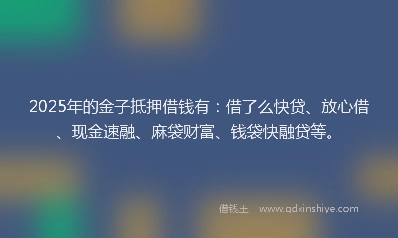 2025年的金子抵押借钱有：借了么快贷、放心借、现金速融、麻袋财富、钱袋快融贷等。