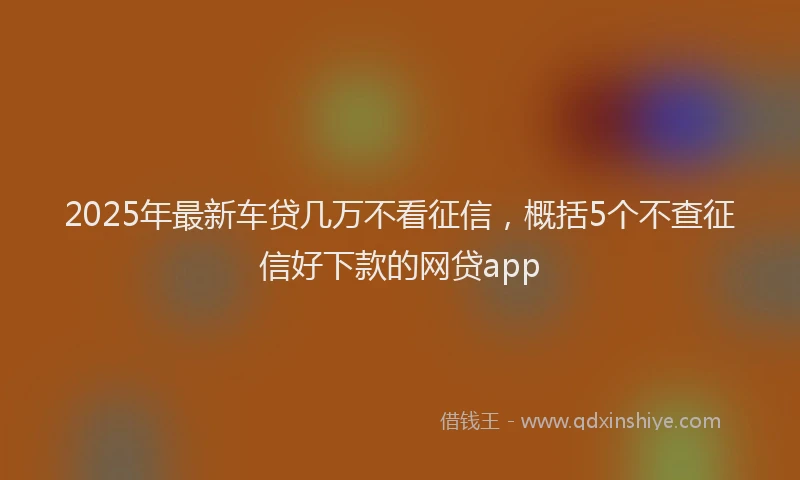 2025年最新车贷几万不看征信，概括5个不查征信好下款的网贷app