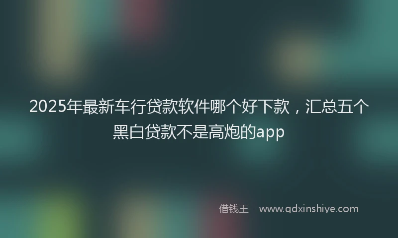 2025年最新车行贷款软件哪个好下款，汇总五个黑白贷款不是高炮的app