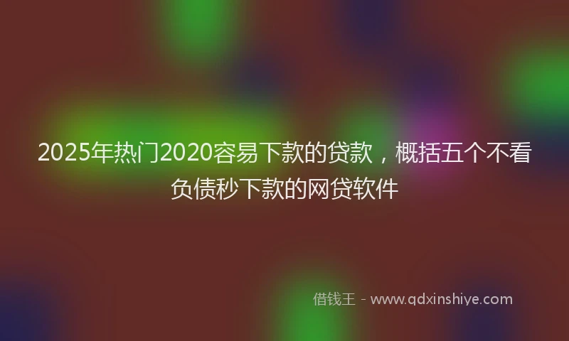 2025年热门2020容易下款的贷款，概括五个不看负债秒下款的网贷软件