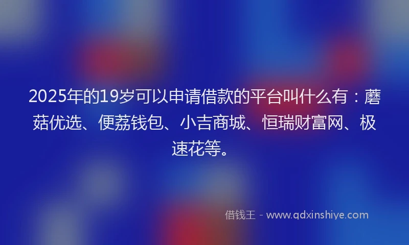 2025年的19岁可以申请借款的平台叫什么有：蘑菇优选、便荔钱包、小吉商城、恒瑞财富网、极速花等。
