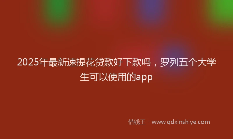 2025年最新速提花贷款好下款吗，罗列五个大学生可以使用的app