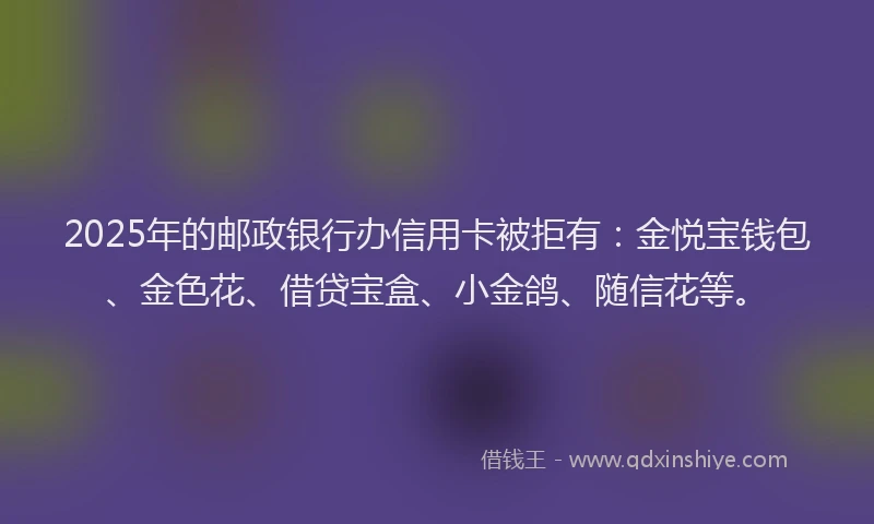 2025年的邮政银行办信用卡被拒有：金悦宝钱包、金色花、借贷宝盒、小金鸽、随信花等。