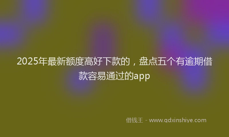 2025年最新额度高好下款的，盘点五个有逾期借款容易通过的app