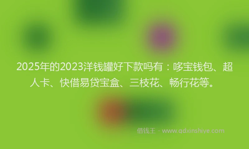 2025年的2023洋钱罐好下款吗有：哆宝钱包、超人卡、快借易贷宝盒、三枝花、畅行花等。