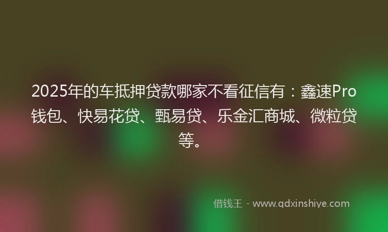 2025年的车抵押贷款哪家不看征信有：鑫速Pro钱包、快易花贷、甄易贷、乐金汇商城、微粒贷等。