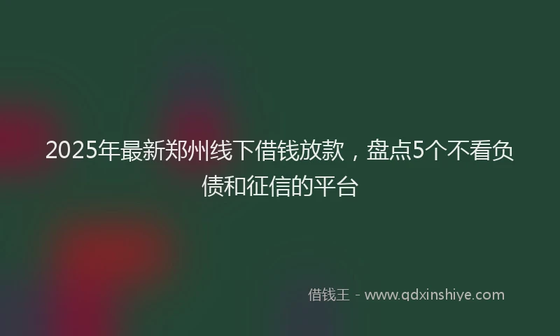 2025年最新郑州线下借钱放款，盘点5个不看负债和征信的平台
