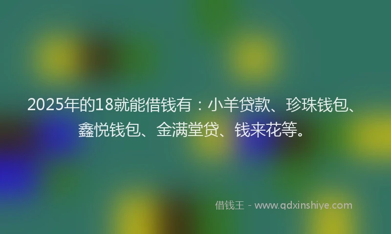 2025年的18就能借钱有：小羊贷款、珍珠钱包、鑫悦钱包、金满堂贷、钱来花等。