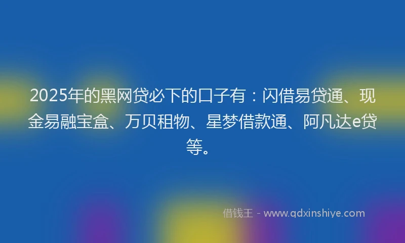 2025年的黑网贷必下的口子有：闪借易贷通、现金易融宝盒、万贝租物、星梦借款通、阿凡达e贷等。