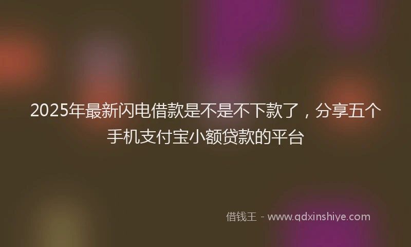 2025年最新闪电借款是不是不下款了，分享五个手机支付宝小额贷款的平台