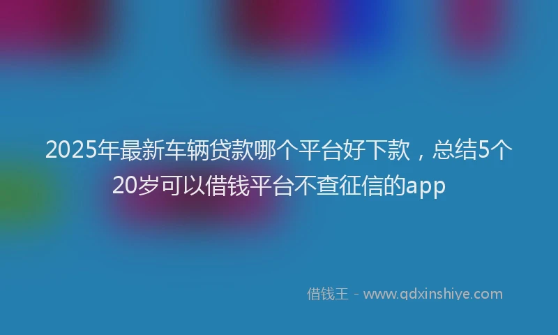 2025年最新车辆贷款哪个平台好下款，总结5个20岁可以借钱平台不查征信的app