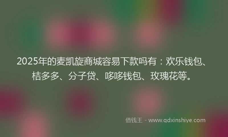 2025年的麦凯旋商城容易下款吗有：欢乐钱包、桔多多、分子贷、哆哆钱包、玫瑰花等。
