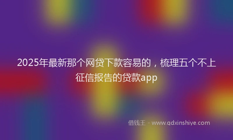 2025年最新那个网贷下款容易的，梳理五个不上征信报告的贷款app