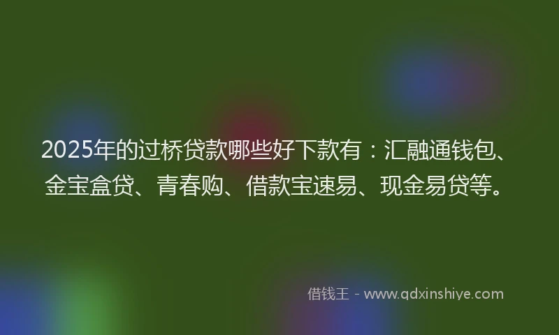 2025年的过桥贷款哪些好下款有：汇融通钱包、金宝盒贷、青春购、借款宝速易、现金易贷等。