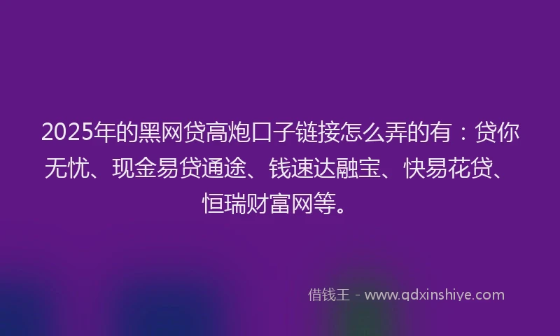 2025年的黑网贷高炮口子链接怎么弄的有：贷你无忧、现金易贷通途、钱速达融宝、快易花贷、恒瑞财富网等。