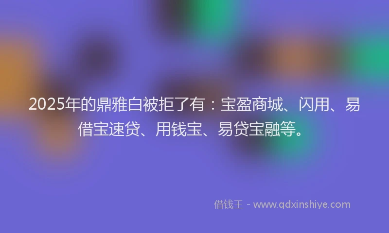 2025年的鼎雅白被拒了有：宝盈商城、闪用、易借宝速贷、用钱宝、易贷宝融等。