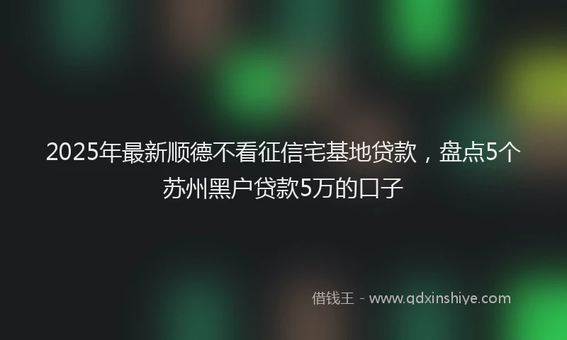 2025年最新顺德不看征信宅基地贷款，盘点5个苏州黑户贷款5万的口子